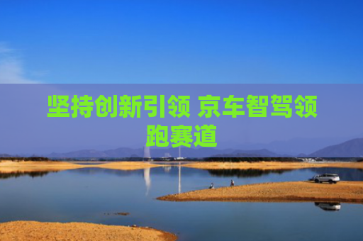 坚持创新引领 京车智驾领跑赛道