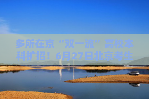 多所在京“双一流”高校本科扩招！6月27日北京考生填志愿