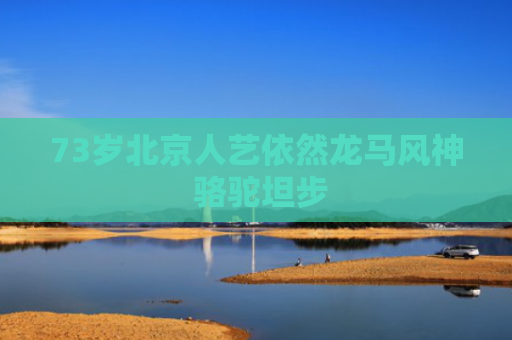 73岁北京人艺依然龙马风神 骆驼坦步