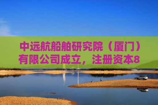 中远航船舶研究院（厦门）有限公司成立，注册资本841.12万人民币