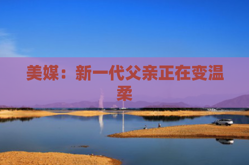 美媒：新一代父亲正在变温柔