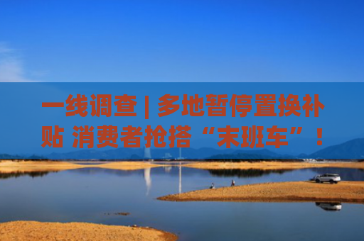 一线调查 | 多地暂停置换补贴 消费者抢搭“末班车”！车市“福利”缩水 车企年中冲量承压