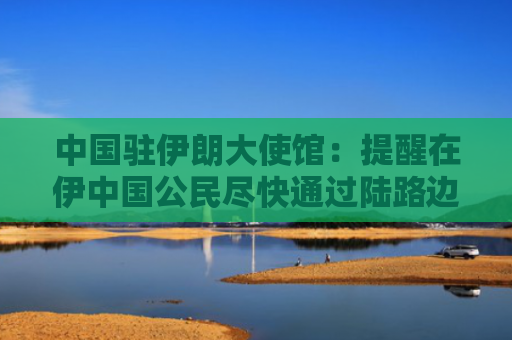 中国驻伊朗大使馆：提醒在伊中国公民尽快通过陆路边境口岸转道回国或离境