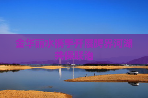 金华丽水携手开展跨界河湖共保联治