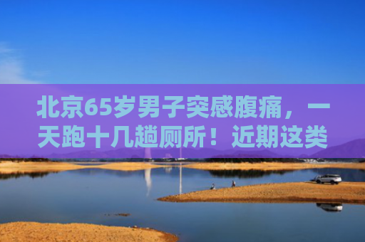 北京65岁男子突感腹痛，一天跑十几趟厕所！近期这类患者明显增多，这件事得听劝！