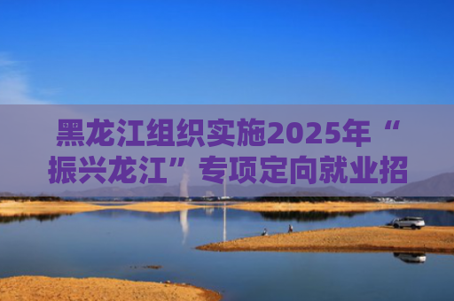 黑龙江组织实施2025年“振兴龙江”专项定向就业招生计划