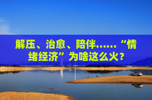 解压、治愈、陪伴……“情绪经济”为啥这么火？