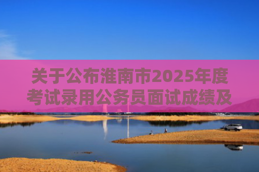 关于公布淮南市2025年度考试录用公务员面试成绩及考试总成绩的公告