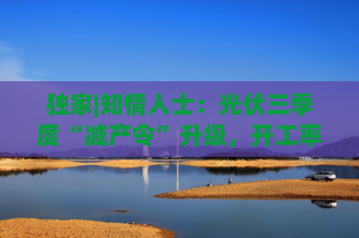 独家|知情人士：光伏三季度“减产令”升级，开工率环降10%、低价销售将审计核查