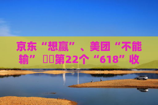 京东“想赢”、美团“不能输” ⋯⋯第22个“618”收官：外卖首度参战 本地生活鹊起 为新十年作序