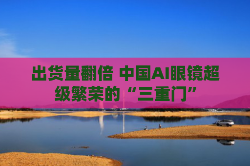 出货量翻倍 中国AI眼镜超级繁荣的“三重门”