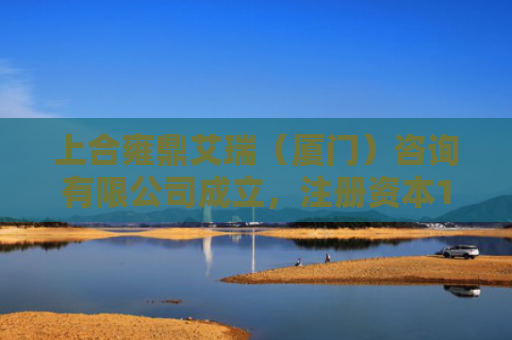 上合雍鼎艾瑞（厦门）咨询有限公司成立，注册资本1000万人民币