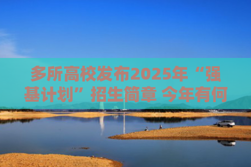 多所高校发布2025年“强基计划”招生简章 今年有何新变化？