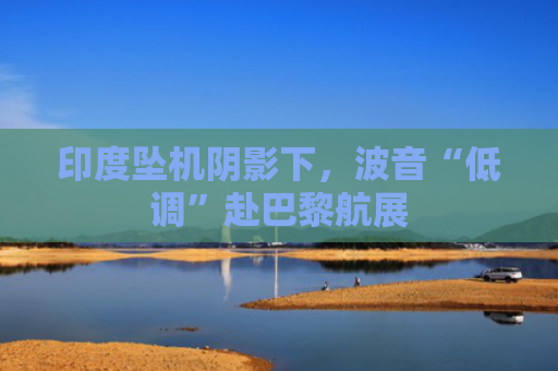 印度坠机阴影下，波音“低调”赴巴黎航展