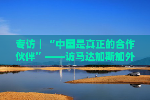 专访｜“中国是真正的合作伙伴”——访马达加斯加外长拉法拉瓦韦塔菲卡·拉萨塔