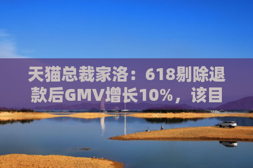 天猫总裁家洛：618剔除退款后GMV增长10%，该目标是春节后确定的