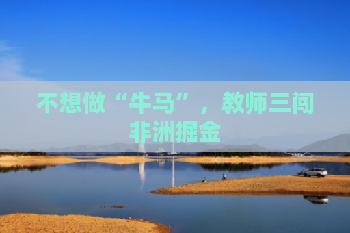 不想做“牛马”，教师三闯非洲掘金