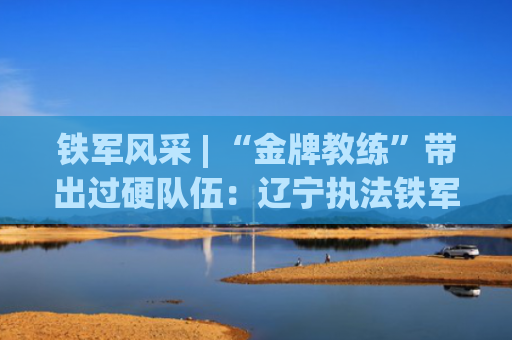 铁军风采 | “金牌教练”带出过硬队伍：辽宁执法铁军炼成记