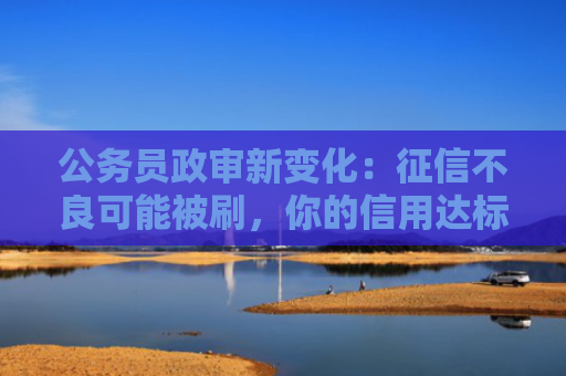 公务员政审新变化：征信不良可能被刷，你的信用达标吗？