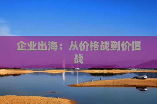 企业出海：从价格战到价值战
