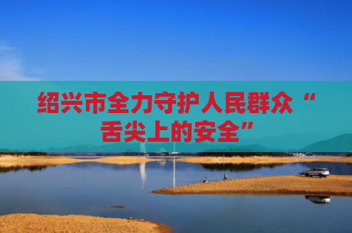绍兴市全力守护人民群众“舌尖上的安全”