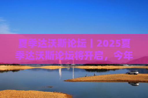 夏季达沃斯论坛丨2025夏季达沃斯论坛将开启，今年有哪些新特点？