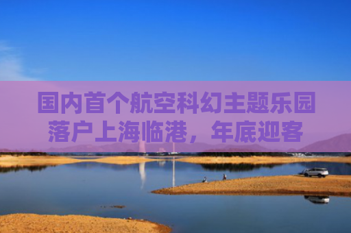 国内首个航空科幻主题乐园落户上海临港，年底迎客
