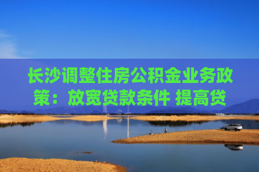 长沙调整住房公积金业务政策：放宽贷款条件 提高贷款额度|国内新闻(6.22)