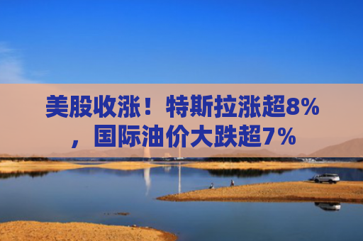 美股收涨！特斯拉涨超8%，国际油价大跌超7%
