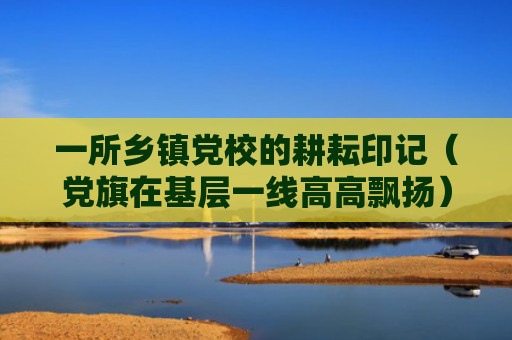 一所乡镇党校的耕耘印记（党旗在基层一线高高飘扬）