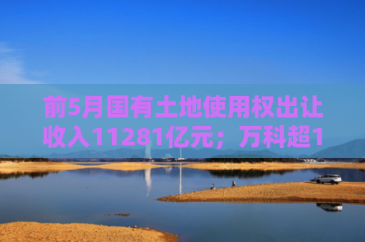 前5月国有土地使用权出让收入11281亿元；万科超12亿元平安银行贷款延期两年｜房产早参