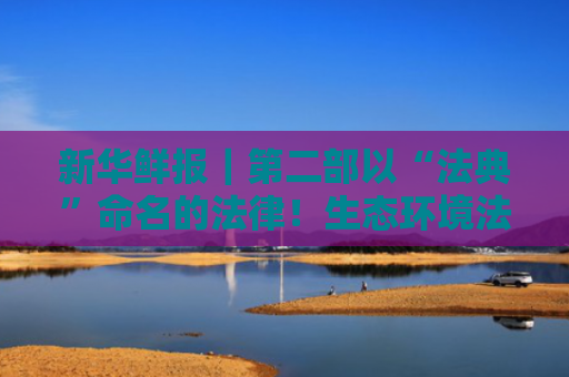新华鲜报｜第二部以“法典”命名的法律！生态环境法典编纂迈出“关键步”