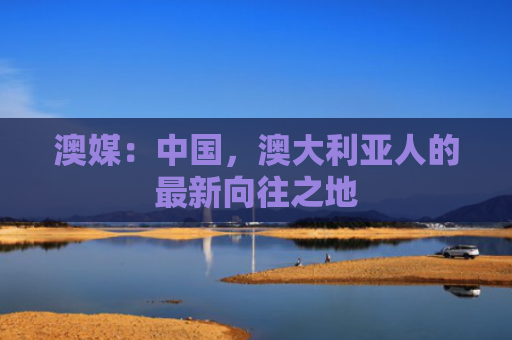 澳媒：中国，澳大利亚人的最新向往之地