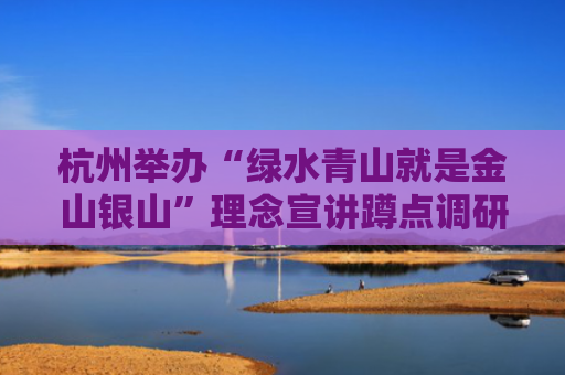 杭州举办“绿水青山就是金山银山”理念宣讲蹲点调研活动