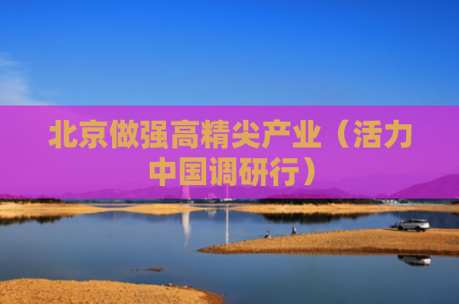 北京做强高精尖产业（活力中国调研行）