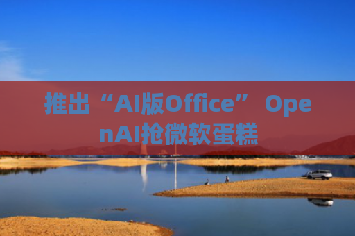 推出“AI版Office” OpenAI抢微软蛋糕