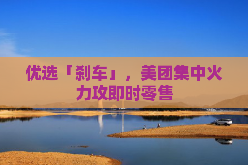 优选「刹车」，美团集中火力攻即时零售