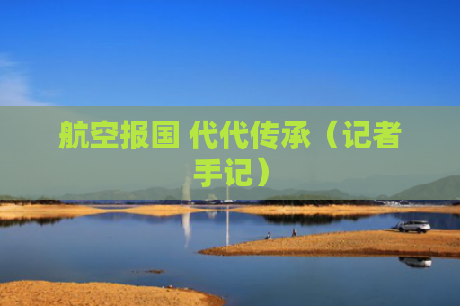 航空报国 代代传承（记者手记）