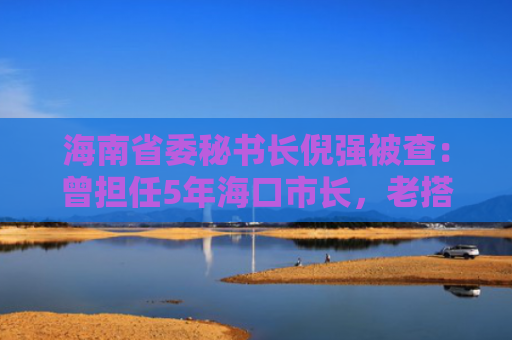 海南省委秘书长倪强被查：曾担任5年海口市长，老搭档已被判无期