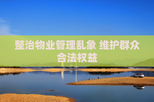 整治物业管理乱象 维护群众合法权益