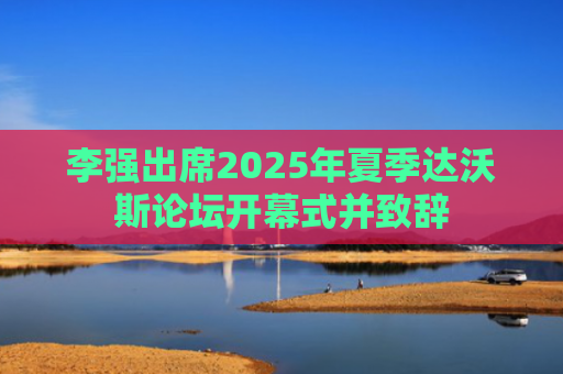 李强出席2025年夏季达沃斯论坛开幕式并致辞