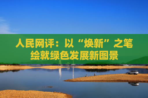 人民网评：以“焕新”之笔绘就绿色发展新图景