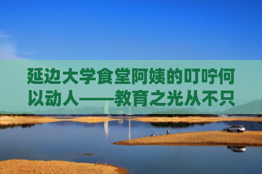 延边大学食堂阿姨的叮咛何以动人——教育之光从不只栖于讲台之上