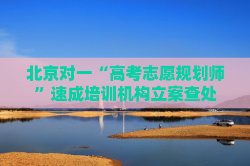北京对一“高考志愿规划师”速成培训机构立案查处
