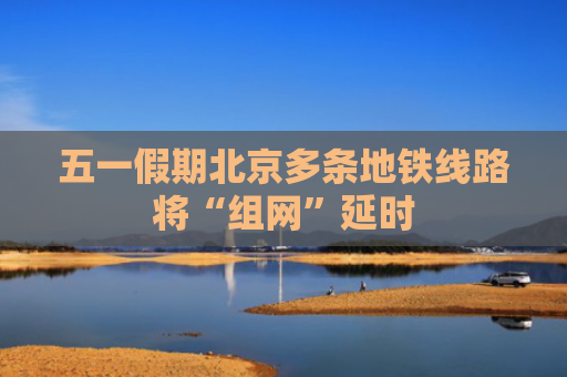 五一假期北京多条地铁线路将“组网”延时