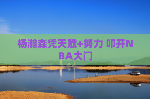 杨瀚森凭天赋+努力 叩开NBA大门