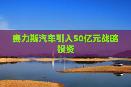 赛力斯汽车引入50亿元战略投资