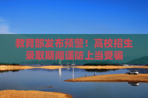 教育部发布预警！高校招生录取期间谨防上当受骗