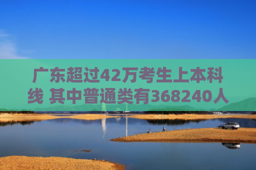 广东超过42万考生上本科线 其中普通类有368240人