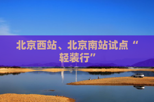 北京西站、北京南站试点“轻装行”